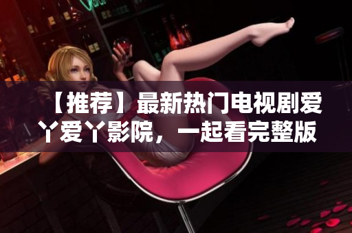 【推荐】最新热门电视剧爱丫爱丫影院，一起看完整版高清在线观看