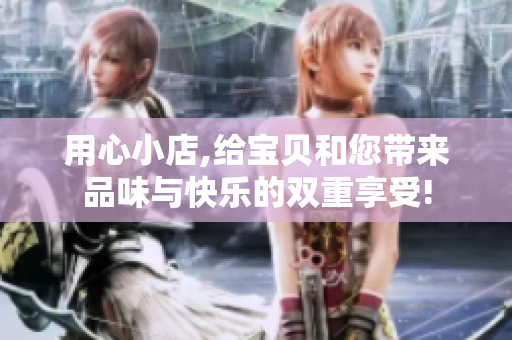 用心小店,给宝贝和您带来品味与快乐的双重享受!