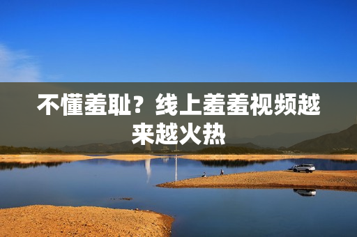 不懂羞耻？线上羞羞视频越来越火热