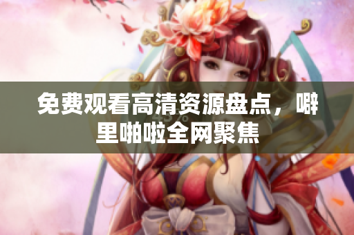 免费观看高清资源盘点，噼里啪啦全网聚焦