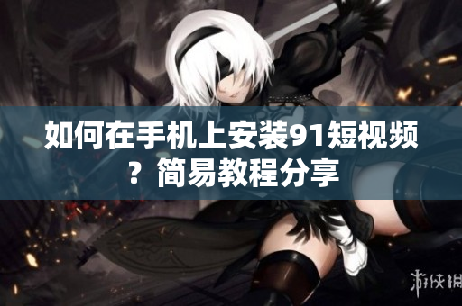 如何在手机上安装91短视频？简易教程分享