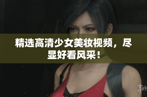 精选高清少女美妆视频，尽显好看风采！