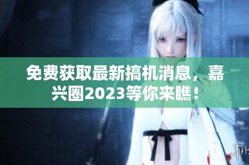 免费获取最新搞机消息，嘉兴圈2023等你来瞧！