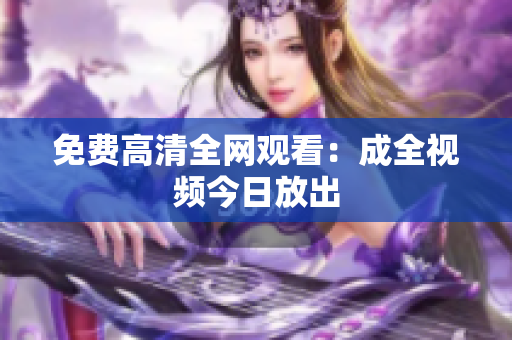 免费高清全网观看：成全视频今日放出