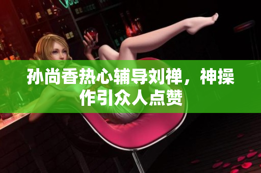 孙尚香热心辅导刘禅，神操作引众人点赞