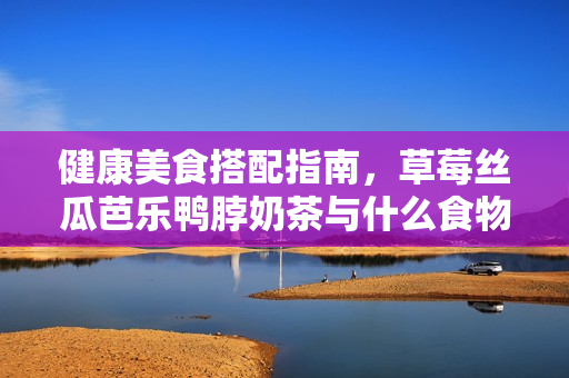 健康美食搭配指南，草莓丝瓜芭乐鸭脖奶茶与什么食物最搭？
