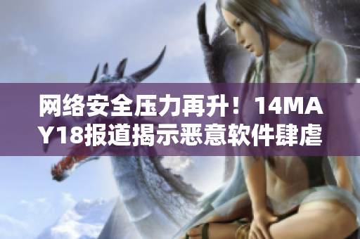 网络安全压力再升！14MAY18报道揭示恶意软件肆虐网络