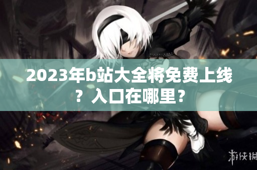 2023年b站大全将免费上线？入口在哪里？