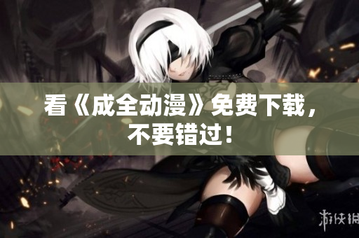 看《成全动漫》免费下载，不要错过！