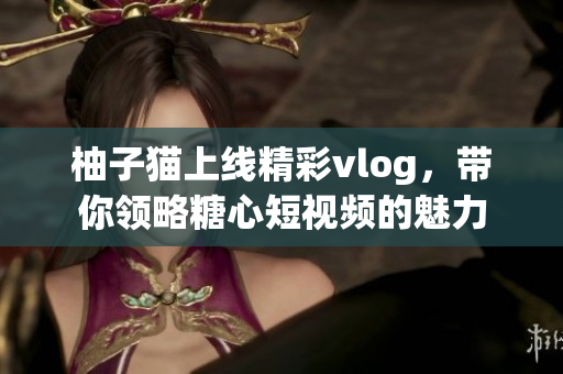 柚子猫上线精彩vlog，带你领略糖心短视频的魅力