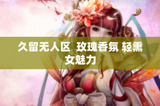 久留无人区  玫瑰香氛 轻熏女魅力