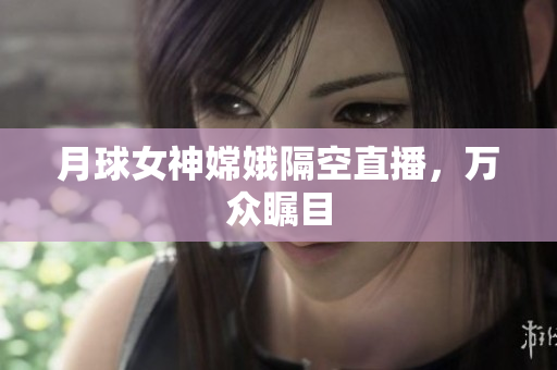 月球女神嫦娥隔空直播，万众瞩目