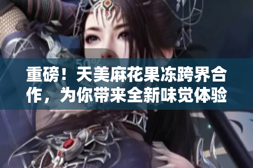 重磅！天美麻花果冻跨界合作，为你带来全新味觉体验！