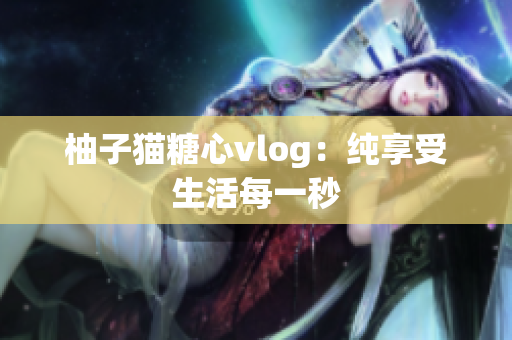 柚子猫糖心vlog：纯享受生活每一秒