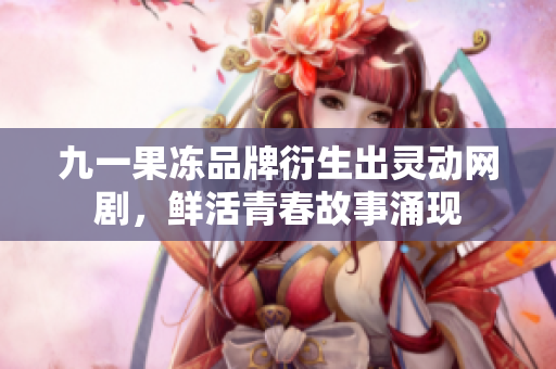 九一果冻品牌衍生出灵动网剧，鲜活青春故事涌现