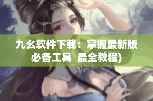 九幺软件下载：掌握最新版必备工具  最全教程)
