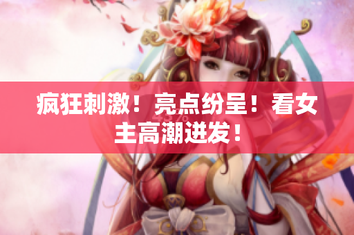 疯狂刺激！亮点纷呈！看女主高潮迸发！