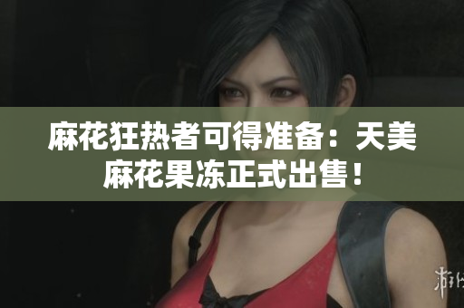 麻花狂热者可得准备：天美麻花果冻正式出售！