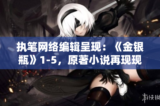 执笔网络编辑呈现：《金银瓶》1-5，原著小说再现现代版