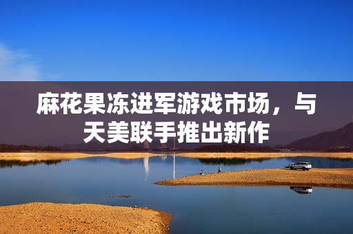 麻花果冻进军游戏市场，与天美联手推出新作