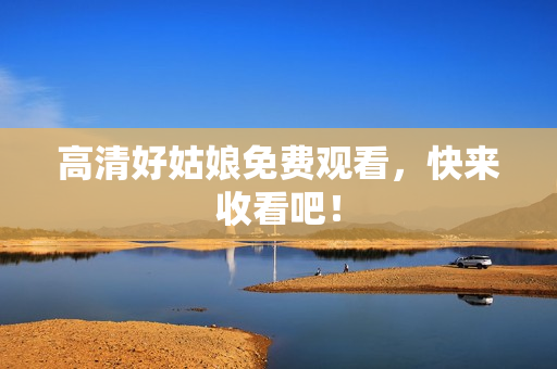 高清好姑娘免费观看，快来收看吧！