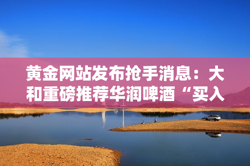 黄金网站发布抢手消息：大和重磅推荐华润啤酒“买入”！