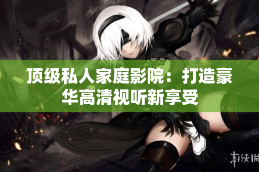顶级私人家庭影院：打造豪华高清视听新享受