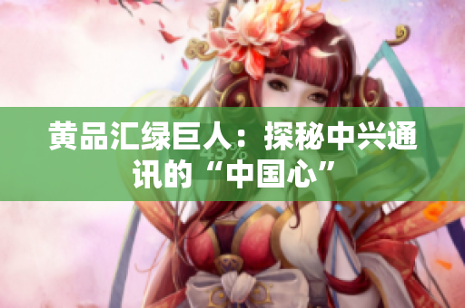 黄品汇绿巨人：探秘中兴通讯的“中国心”