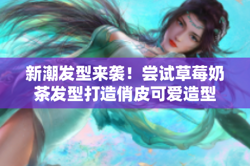 新潮发型来袭！尝试草莓奶茶发型打造俏皮可爱造型