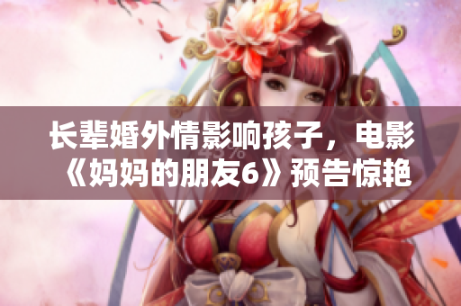 长辈婚外情影响孩子，电影《妈妈的朋友6》预告惊艳上映！