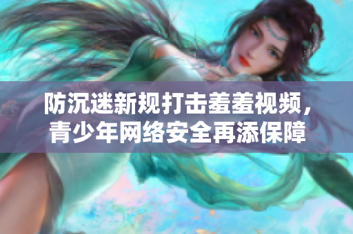 防沉迷新规打击羞羞视频，青少年网络安全再添保障