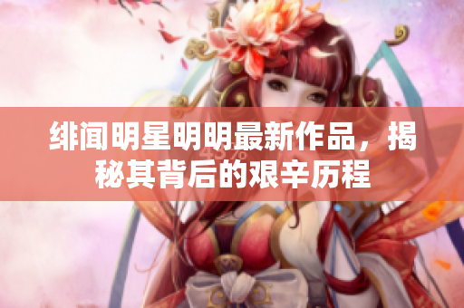 绯闻明星明明最新作品，揭秘其背后的艰辛历程
