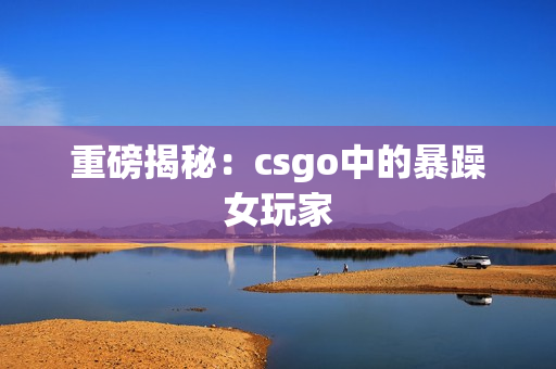 重磅揭秘：csgo中的暴躁女玩家