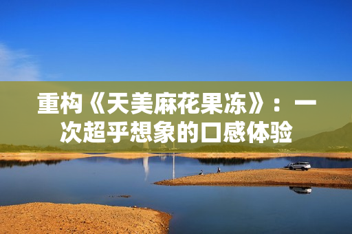 重构《天美麻花果冻》：一次超乎想象的口感体验