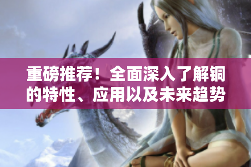 重磅推荐！全面深入了解铜的特性、应用以及未来趋势