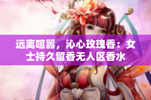远离喧嚣，沁心玫瑰香：女士持久留香无人区香水