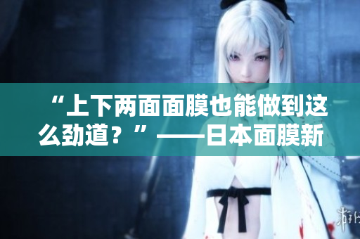 “上下两面面膜也能做到这么劲道？”——日本面膜新想法