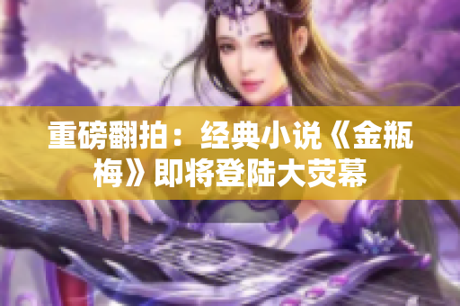 重磅翻拍：经典小说《金瓶梅》即将登陆大荧幕