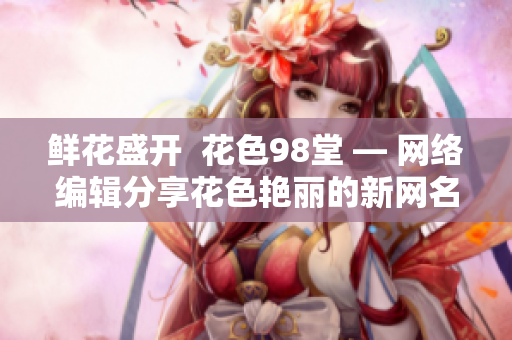 鲜花盛开  花色98堂 — 网络编辑分享花色艳丽的新网名及其理念