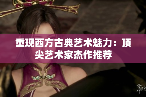 重现西方古典艺术魅力：顶尖艺术家杰作推荐