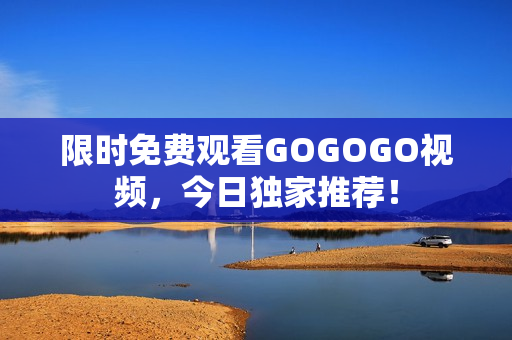 限时免费观看GOGOGO视频，今日独家推荐！