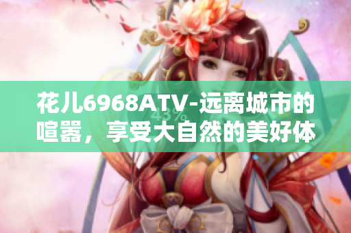 花儿6968ATV-远离城市的喧嚣，享受大自然的美好体验