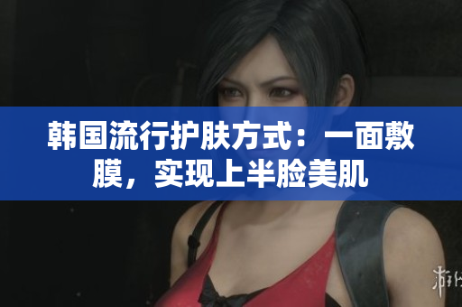 韩国流行护肤方式：一面敷膜，实现上半脸美肌