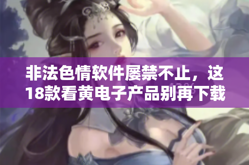 非法色情软件屡禁不止，这18款看黄电子产品别再下载！