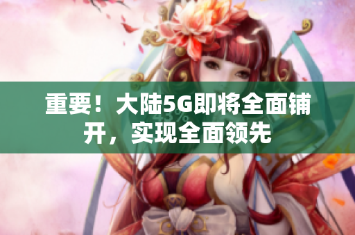 重要！大陆5G即将全面铺开，实现全面领先
