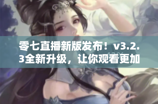 零七直播新版发布！v3.2.3全新升级，让你观看更加畅快！