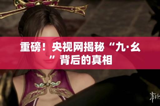 重磅！央视网揭秘“九·幺”背后的真相