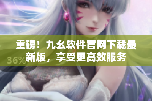 重磅！九幺软件官网下载最新版，享受更高效服务