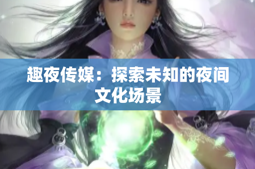 趣夜传媒：探索未知的夜间文化场景