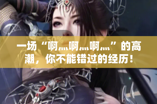 一场“啊灬啊灬啊灬”的高潮，你不能错过的经历！